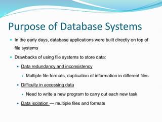 Purpose of Database Systems
 In the early days, database applications were built directly on top of
file systems
 Drawbacks of using file systems to store data:
 Data redundancy and inconsistency
 Multiple file formats, duplication of information in different files
 Difficulty in accessing data
 Need to write a new program to carry out each new task
 Data isolation — multiple files and formats
 