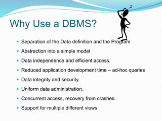 Why Use a DBMS?
 Separation of the Data definition and the Program
 Abstraction into a simple model
 Data independence and efficient access.
 Reduced application development time – ad-hoc queries
 Data integrity and security.
 Uniform data administration.
 Concurrent access, recovery from crashes.
 Support for multiple different views
 
