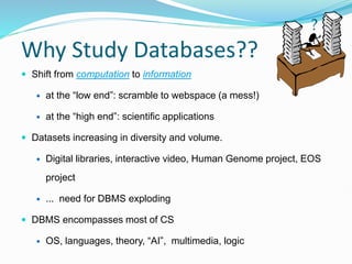 Why Study Databases??
 Shift from computation to information
 at the “low end”: scramble to webspace (a mess!)
 at the “high end”: scientific applications
 Datasets increasing in diversity and volume.
 Digital libraries, interactive video, Human Genome project, EOS
project
 ... need for DBMS exploding
 DBMS encompasses most of CS
 OS, languages, theory, “AI”, multimedia, logic
?
 