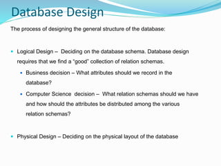 Database Design
The process of designing the general structure of the database:
 Logical Design – Deciding on the database schema. Database design
requires that we find a “good” collection of relation schemas.
 Business decision – What attributes should we record in the
database?
 Computer Science decision – What relation schemas should we have
and how should the attributes be distributed among the various
relation schemas?
 Physical Design – Deciding on the physical layout of the database
 