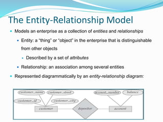 The Entity-Relationship Model
 Models an enterprise as a collection of entities and relationships
 Entity: a “thing” or “object” in the enterprise that is distinguishable
from other objects
 Described by a set of attributes
 Relationship: an association among several entities
 Represented diagrammatically by an entity-relationship diagram:
 