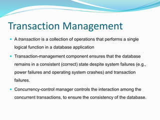 Transaction Management
 A transaction is a collection of operations that performs a single
logical function in a database application
 Transaction-management component ensures that the database
remains in a consistent (correct) state despite system failures (e.g.,
power failures and operating system crashes) and transaction
failures.
 Concurrency-control manager controls the interaction among the
concurrent transactions, to ensure the consistency of the database.
 
