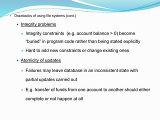  Drawbacks of using file systems (cont.)
 Integrity problems
 Integrity constraints (e.g. account balance > 0) become
“buried” in program code rather than being stated explicitly
 Hard to add new constraints or change existing ones
 Atomicity of updates
 Failures may leave database in an inconsistent state with
partial updates carried out
 E.g. transfer of funds from one account to another should either
complete or not happen at all
 