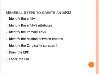 GENERAL STEPS TO CREATE AN ERD
 Identify the entity
 Identify the entity's attributes
 Identify the Primary Keys
 Identify the relation between entities
 Identify the Cardinality constraint
 Draw the ERD
 Check the ERD
 
