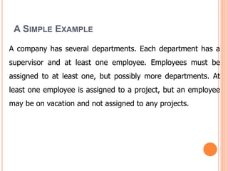 A SIMPLE EXAMPLE
A company has several departments. Each department has a
supervisor and at least one employee. Employees must be
assigned to at least one, but possibly more departments. At
least one employee is assigned to a project, but an employee
may be on vacation and not assigned to any projects.
 