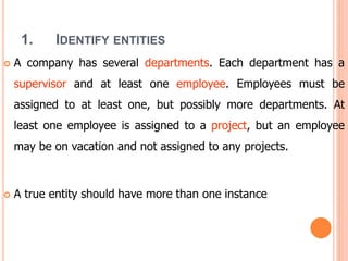 1. IDENTIFY ENTITIES
 A company has several departments. Each department has a
supervisor and at least one employee. Employees must be
assigned to at least one, but possibly more departments. At
least one employee is assigned to a project, but an employee
may be on vacation and not assigned to any projects.
 A true entity should have more than one instance
 