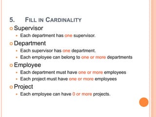 5. FILL IN CARDINALITY
 Supervisor
 Each department has one supervisor.
 Department
 Each supervisor has one department.
 Each employee can belong to one or more departments
 Employee
 Each department must have one or more employees
 Each project must have one or more employees
 Project
 Each employee can have 0 or more projects.
 