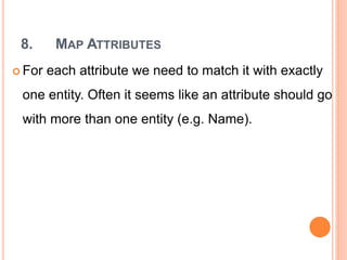 8. MAP ATTRIBUTES
 For each attribute we need to match it with exactly
one entity. Often it seems like an attribute should go
with more than one entity (e.g. Name).
 