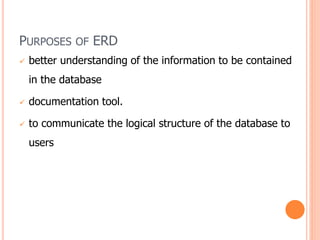 PURPOSES OF ERD
 better understanding of the information to be contained
in the database
 documentation tool.
 to communicate the logical structure of the database to
users
 