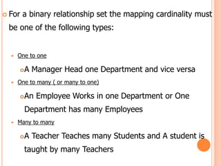  For a binary relationship set the mapping cardinality must
be one of the following types:
 One to one
A Manager Head one Department and vice versa
 One to many ( or many to one)
An Employee Works in one Department or One
Department has many Employees
 Many to many
A Teacher Teaches many Students and A student is
taught by many Teachers
 