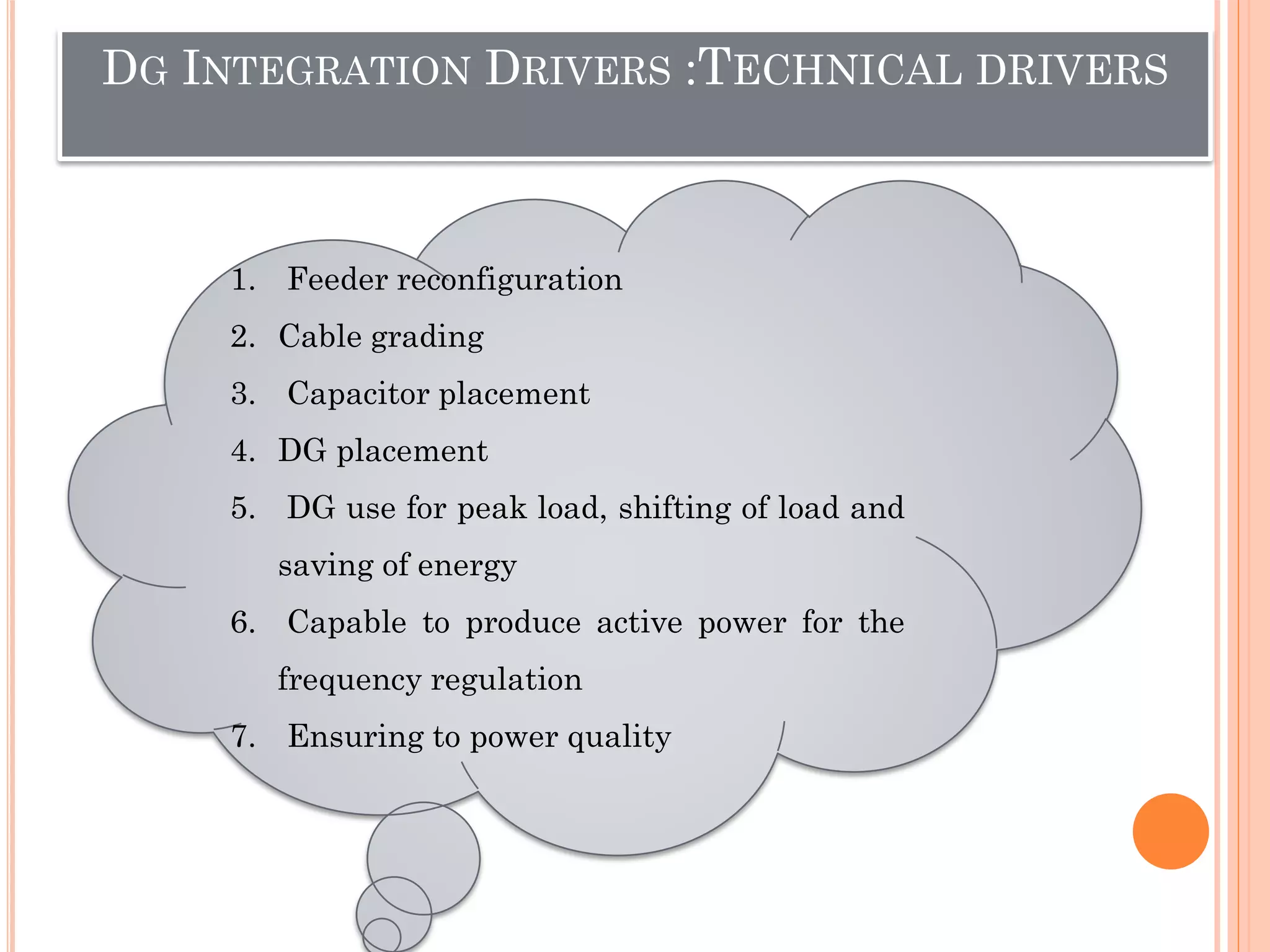DG INTEGRATION DRIVERS :TECHNICAL DRIVERS
1. Feeder reconfiguration
2. Cable grading
3. Capacitor placement
4. DG placement
5. DG use for peak load, shifting of load and
saving of energy
6. Capable to produce active power for the
frequency regulation
7. Ensuring to power quality
 