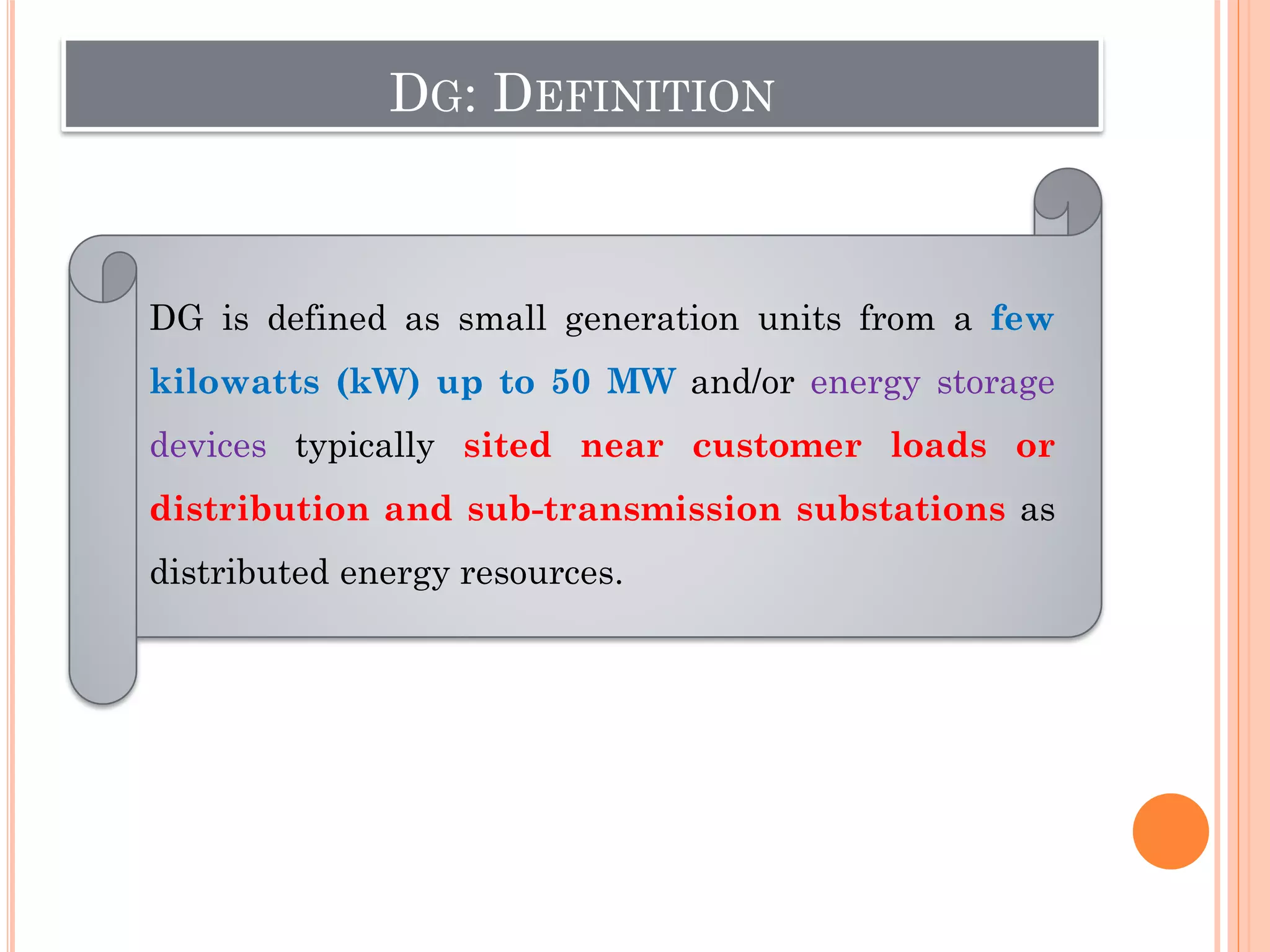 DG: DEFINITION
DG is defined as small generation units from a few
kilowatts (kW) up to 50 MW and/or energy storage
devices typically sited near customer loads or
distribution and sub-transmission substations as
distributed energy resources.
 