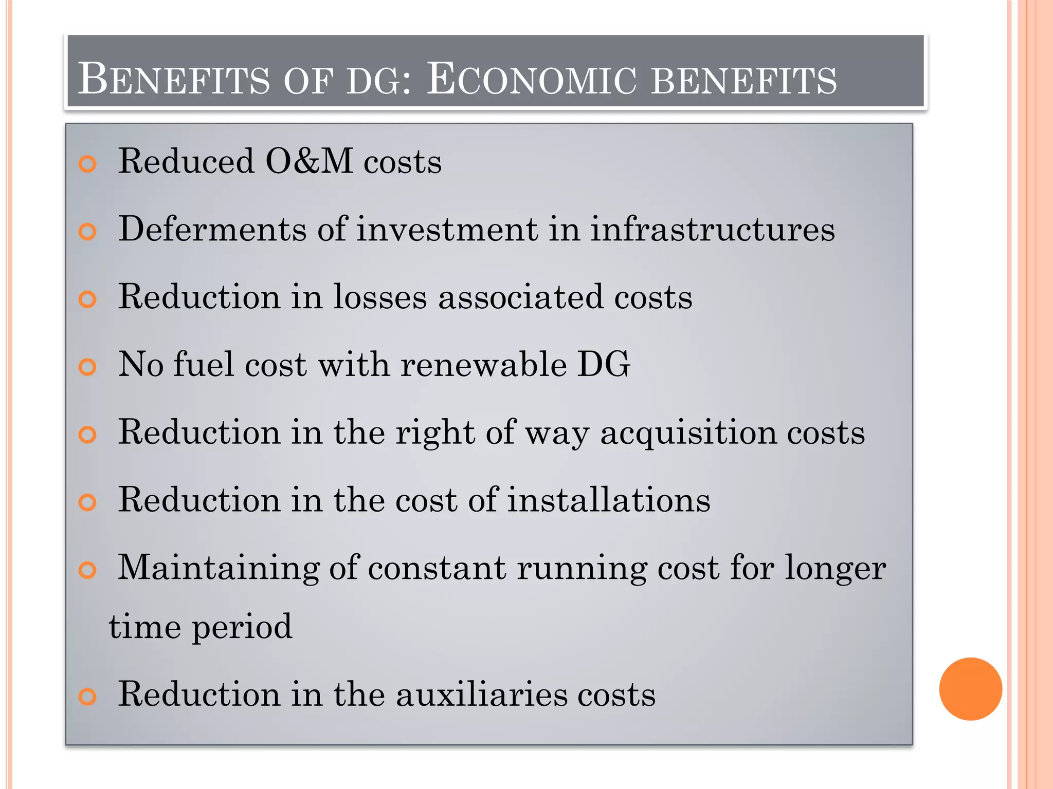 BENEFITS OF DG: ECONOMIC BENEFITS
 Reduced O&M costs
 Deferments of investment in infrastructures
 Reduction in losses associated costs
 No fuel cost with renewable DG
 Reduction in the right of way acquisition costs
 Reduction in the cost of installations
 Maintaining of constant running cost for longer
time period
 Reduction in the auxiliaries costs
 