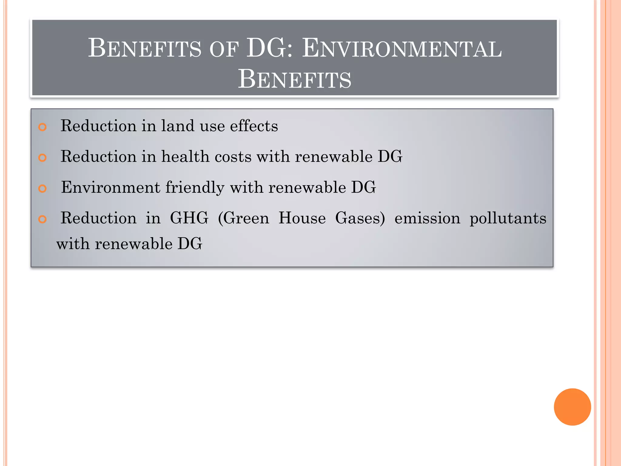 BENEFITS OF DG: ENVIRONMENTAL
BENEFITS
 Reduction in land use effects
 Reduction in health costs with renewable DG
 Environment friendly with renewable DG
 Reduction in GHG (Green House Gases) emission pollutants
with renewable DG
 