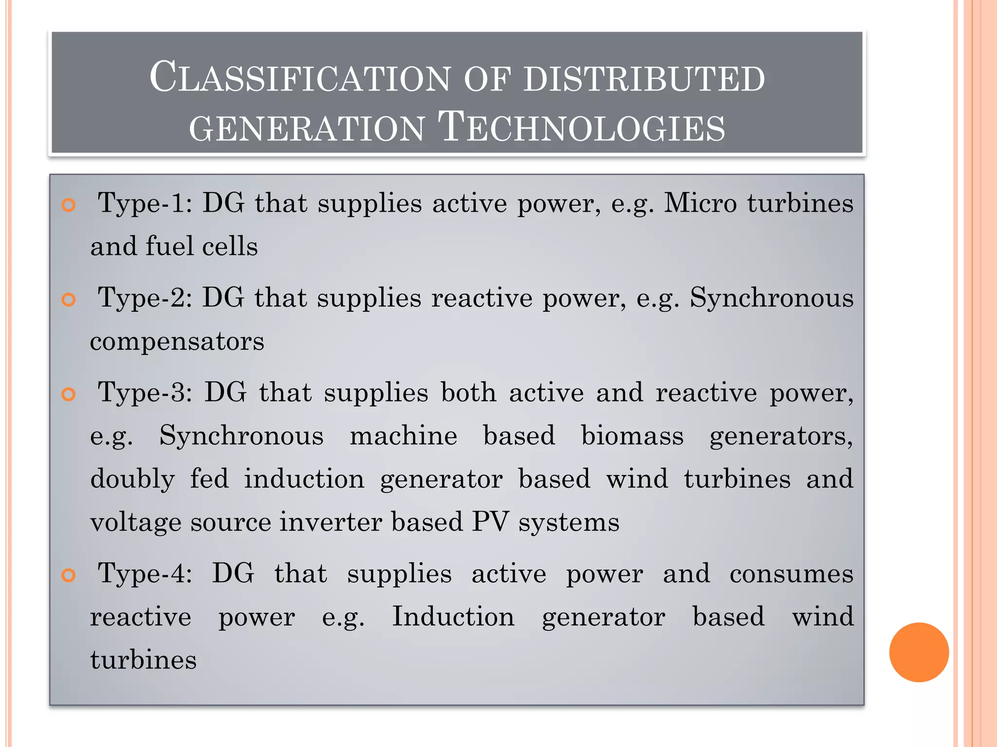 CLASSIFICATION OF DISTRIBUTED
GENERATION TECHNOLOGIES
 Type-1: DG that supplies active power, e.g. Micro turbines
and fuel cells
 Type-2: DG that supplies reactive power, e.g. Synchronous
compensators
 Type-3: DG that supplies both active and reactive power,
e.g. Synchronous machine based biomass generators,
doubly fed induction generator based wind turbines and
voltage source inverter based PV systems
 Type-4: DG that supplies active power and consumes
reactive power e.g. Induction generator based wind
turbines
 