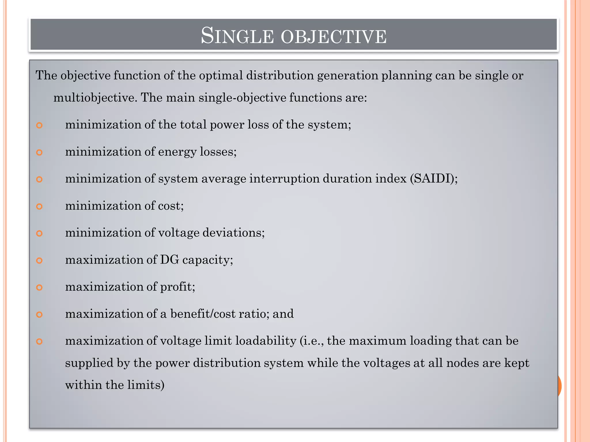 SINGLE OBJECTIVE
The objective function of the optimal distribution generation planning can be single or
multiobjective. The main single-objective functions are:
 minimization of the total power loss of the system;
 minimization of energy losses;
 minimization of system average interruption duration index (SAIDI);
 minimization of cost;
 minimization of voltage deviations;
 maximization of DG capacity;
 maximization of profit;
 maximization of a benefit/cost ratio; and
 maximization of voltage limit loadability (i.e., the maximum loading that can be
supplied by the power distribution system while the voltages at all nodes are kept
within the limits)
 