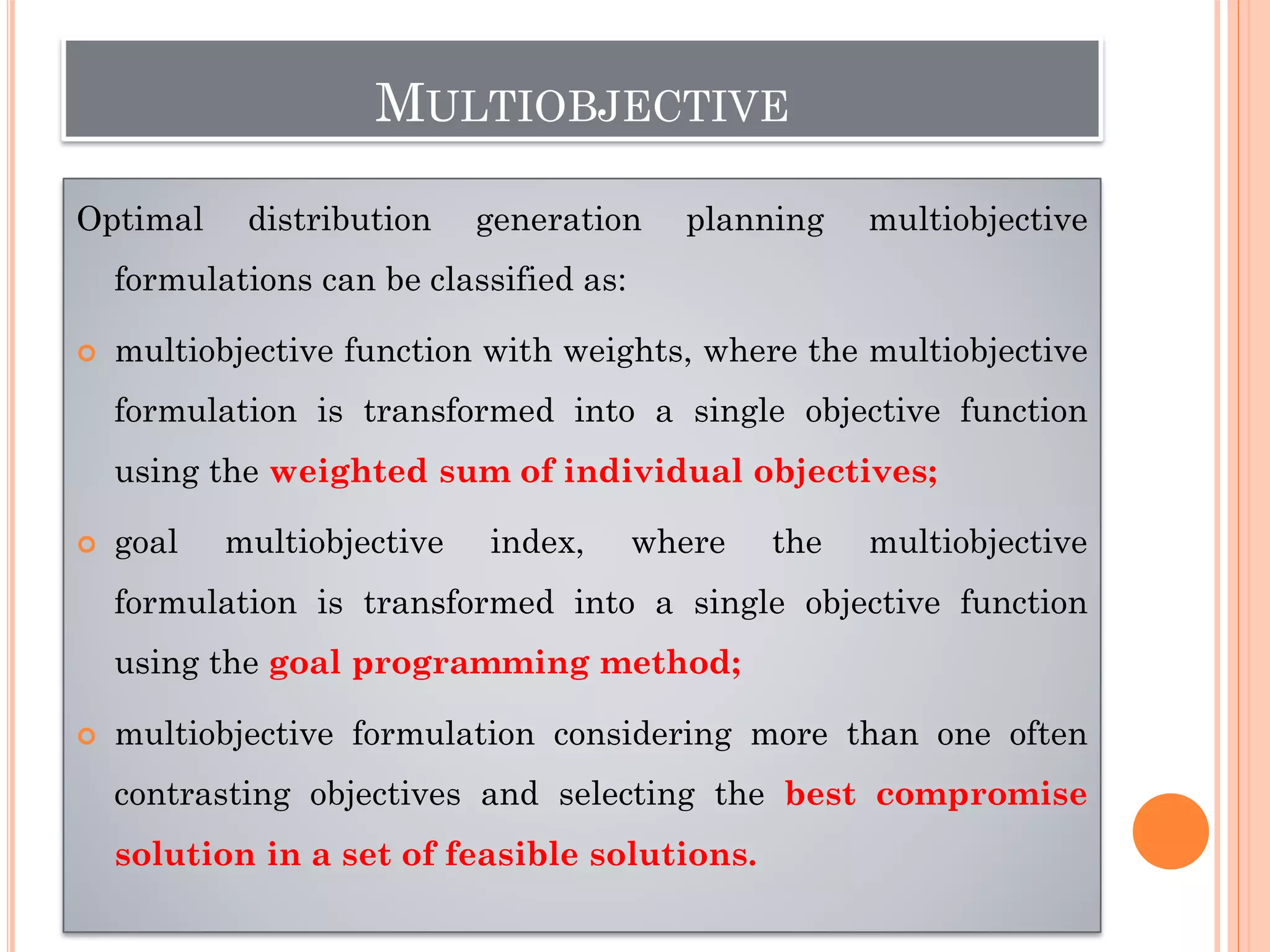 MULTIOBJECTIVE
Optimal distribution generation planning multiobjective
formulations can be classified as:
 multiobjective function with weights, where the multiobjective
formulation is transformed into a single objective function
using the weighted sum of individual objectives;
 goal multiobjective index, where the multiobjective
formulation is transformed into a single objective function
using the goal programming method;
 multiobjective formulation considering more than one often
contrasting objectives and selecting the best compromise
solution in a set of feasible solutions.
 