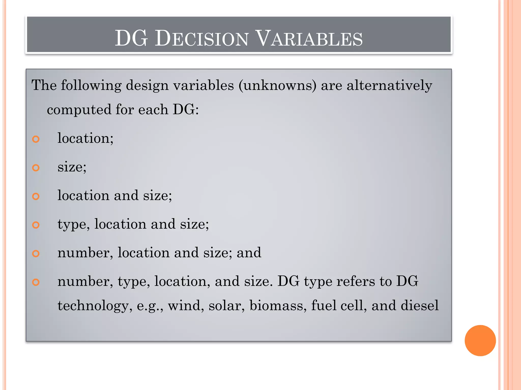 DG DECISION VARIABLES
The following design variables (unknowns) are alternatively
computed for each DG:
 location;
 size;
 location and size;
 type, location and size;
 number, location and size; and
 number, type, location, and size. DG type refers to DG
technology, e.g., wind, solar, biomass, fuel cell, and diesel
 