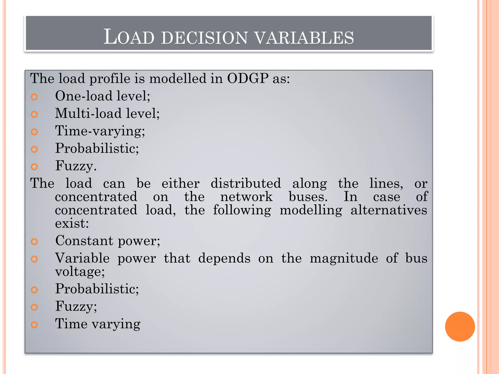 LOAD DECISION VARIABLES
The load profile is modelled in ODGP as:
 One-load level;
 Multi-load level;
 Time-varying;
 Probabilistic;
 Fuzzy.
The load can be either distributed along the lines, or
concentrated on the network buses. In case of
concentrated load, the following modelling alternatives
exist:
 Constant power;
 Variable power that depends on the magnitude of bus
voltage;
 Probabilistic;
 Fuzzy;
 Time varying
 