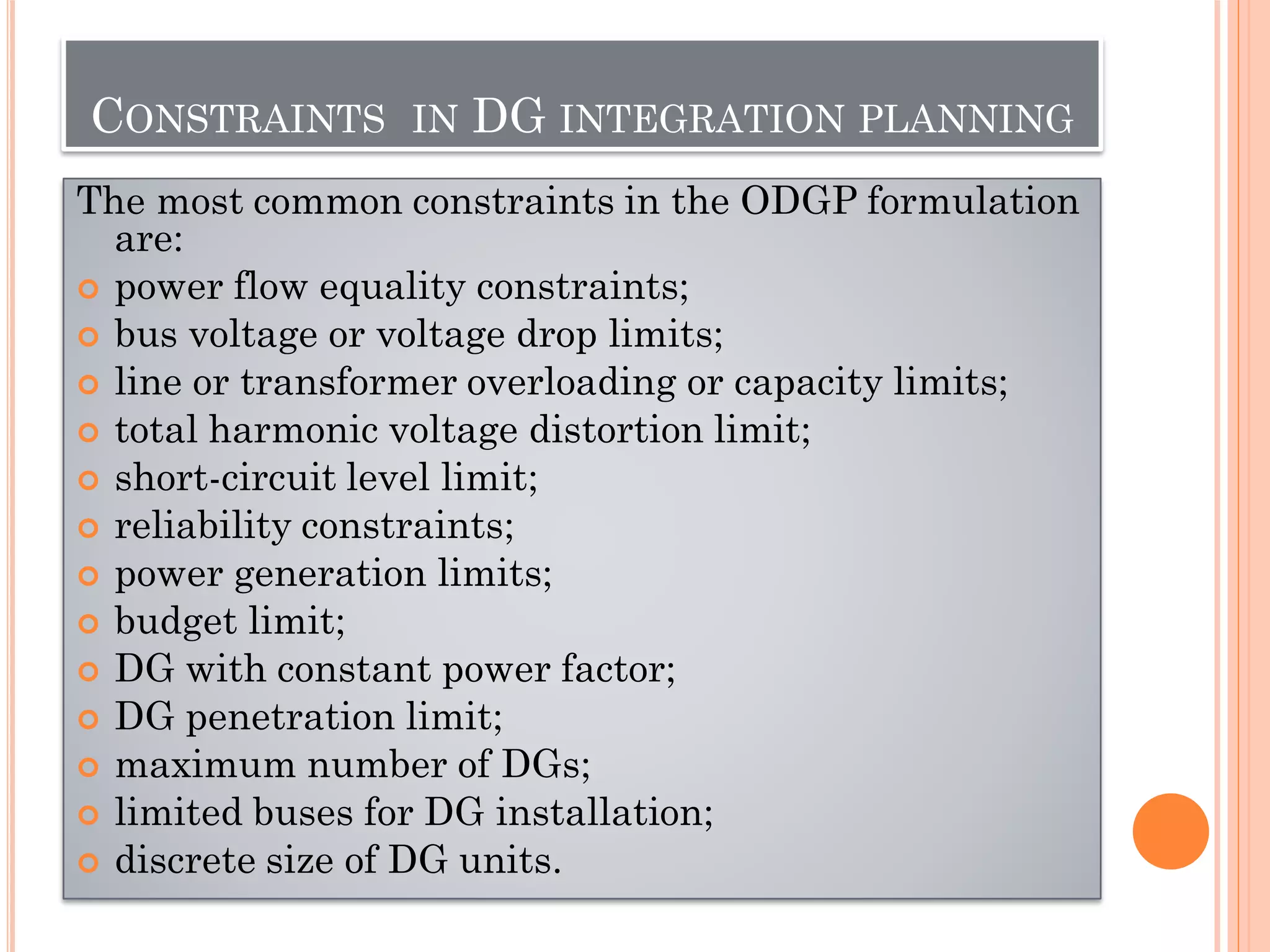 CONSTRAINTS IN DG INTEGRATION PLANNING
The most common constraints in the ODGP formulation
are:
 power flow equality constraints;
 bus voltage or voltage drop limits;
 line or transformer overloading or capacity limits;
 total harmonic voltage distortion limit;
 short-circuit level limit;
 reliability constraints;
 power generation limits;
 budget limit;
 DG with constant power factor;
 DG penetration limit;
 maximum number of DGs;
 limited buses for DG installation;
 discrete size of DG units.
 