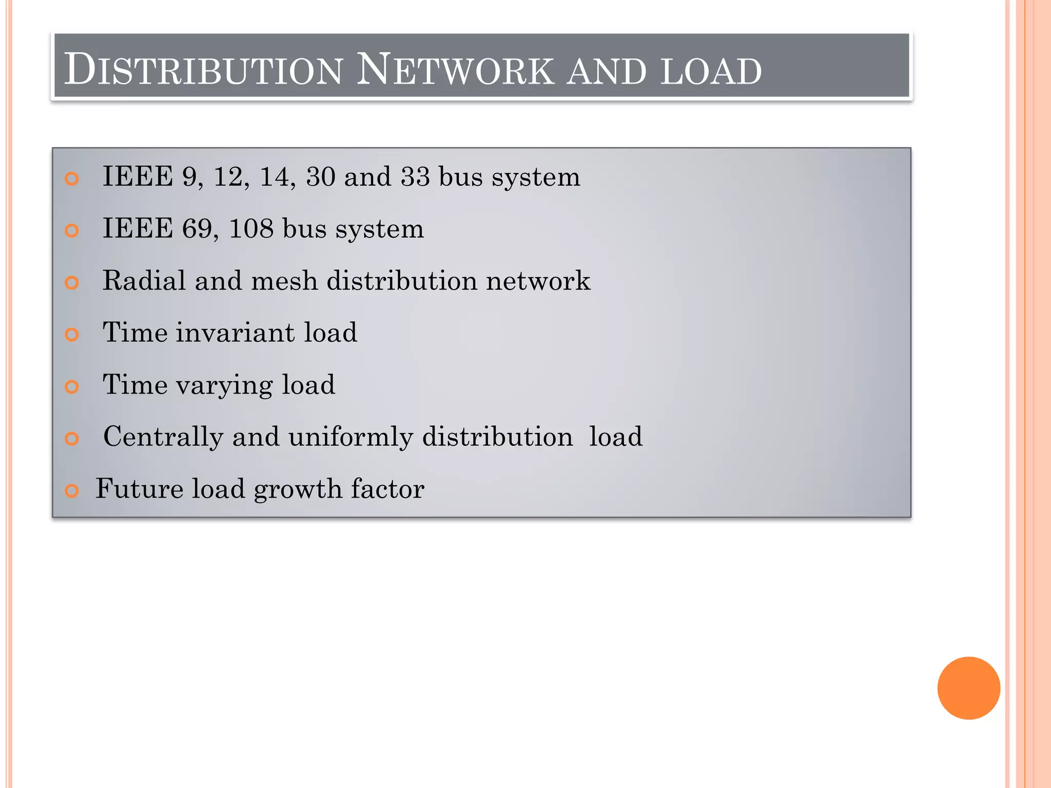 DISTRIBUTION NETWORK AND LOAD
 IEEE 9, 12, 14, 30 and 33 bus system
 IEEE 69, 108 bus system
 Radial and mesh distribution network
 Time invariant load
 Time varying load
 Centrally and uniformly distribution load
 Future load growth factor
 