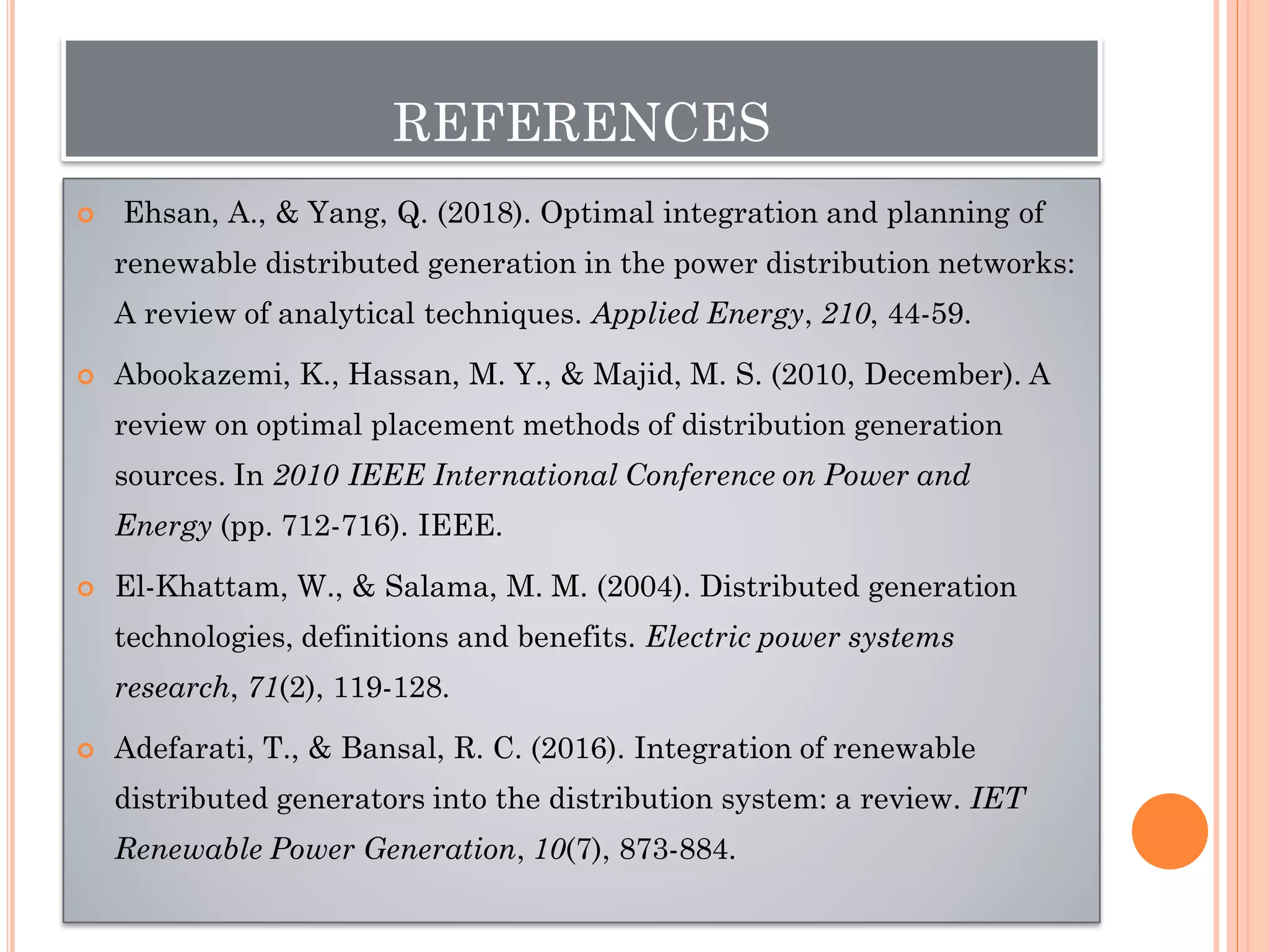 REFERENCES
 Ehsan, A., & Yang, Q. (2018). Optimal integration and planning of
renewable distributed generation in the power distribution networks:
A review of analytical techniques. Applied Energy, 210, 44-59.
 Abookazemi, K., Hassan, M. Y., & Majid, M. S. (2010, December). A
review on optimal placement methods of distribution generation
sources. In 2010 IEEE International Conference on Power and
Energy (pp. 712-716). IEEE.
 El-Khattam, W., & Salama, M. M. (2004). Distributed generation
technologies, definitions and benefits. Electric power systems
research, 71(2), 119-128.
 Adefarati, T., & Bansal, R. C. (2016). Integration of renewable
distributed generators into the distribution system: a review. IET
Renewable Power Generation, 10(7), 873-884.
 