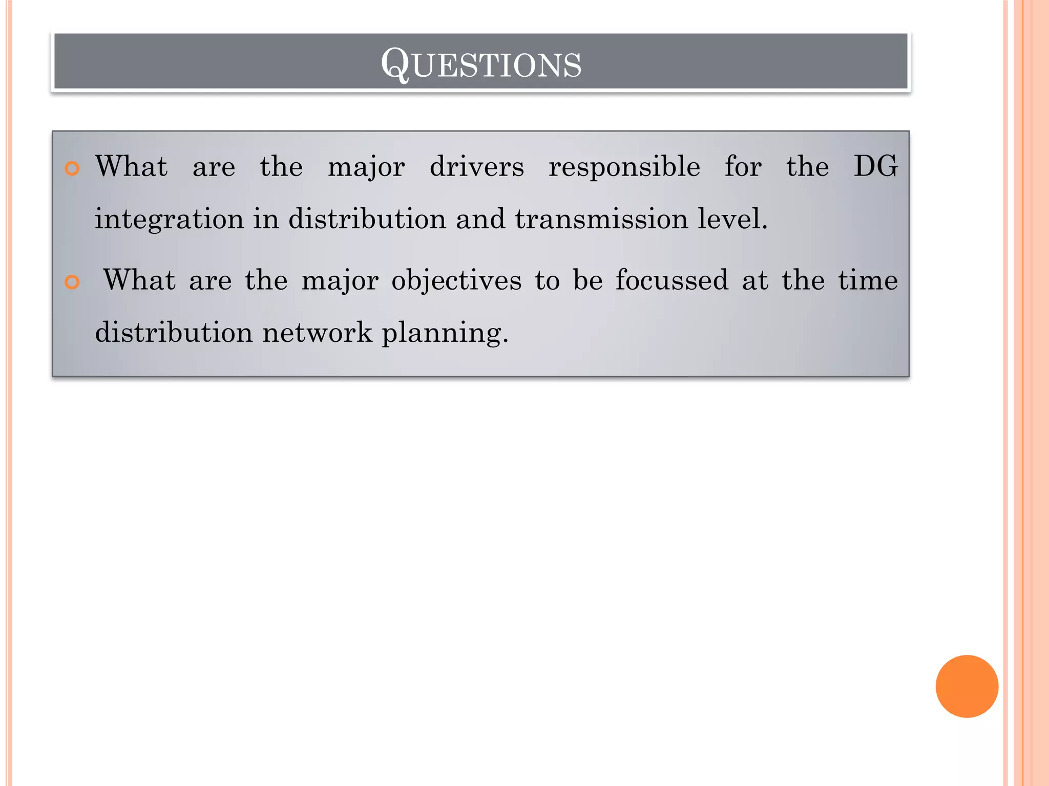 QUESTIONS
 What are the major drivers responsible for the DG
integration in distribution and transmission level.
 What are the major objectives to be focussed at the time
distribution network planning.
 