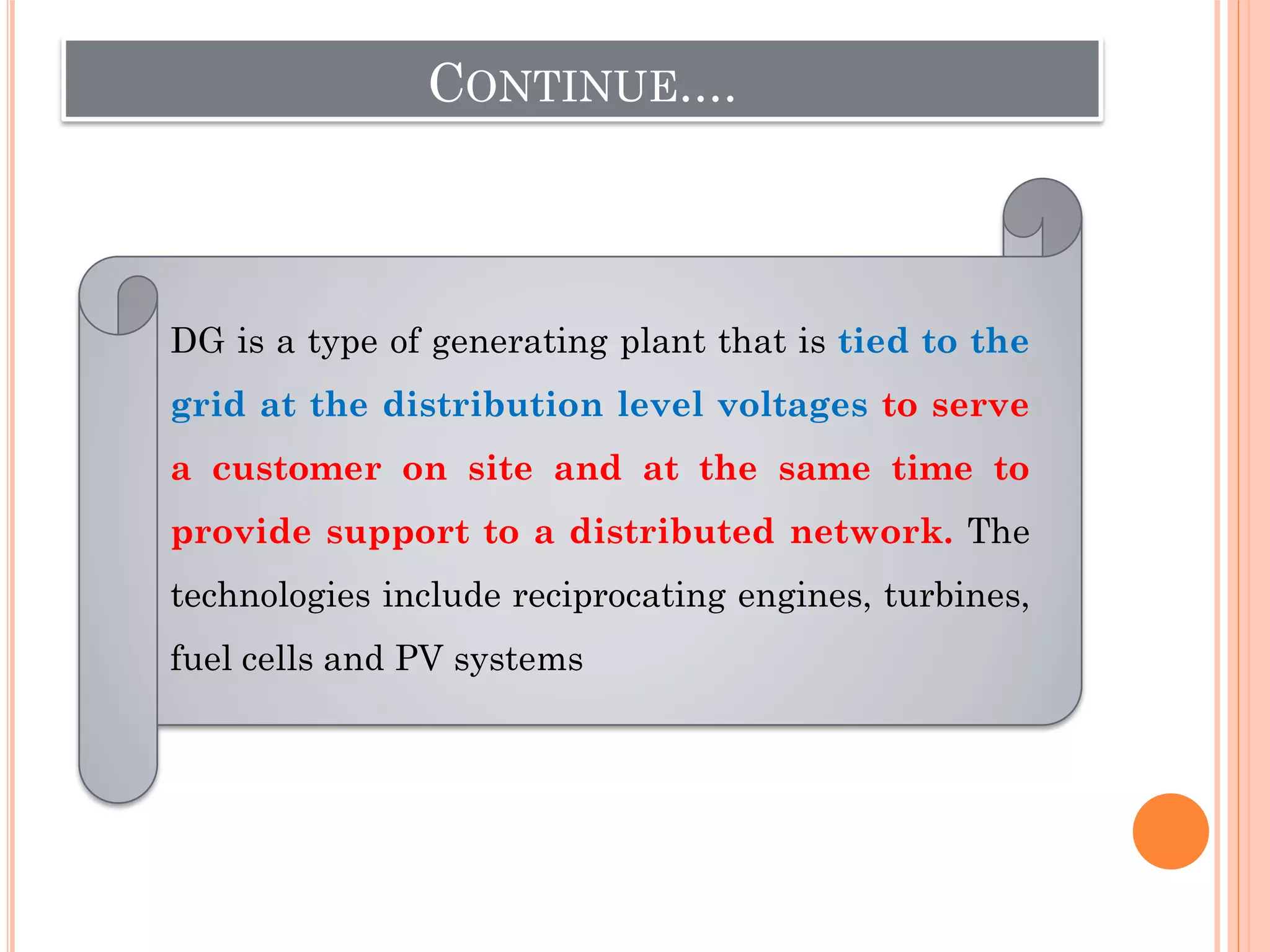 CONTINUE....
DG is a type of generating plant that is tied to the
grid at the distribution level voltages to serve
a customer on site and at the same time to
provide support to a distributed network. The
technologies include reciprocating engines, turbines,
fuel cells and PV systems
 