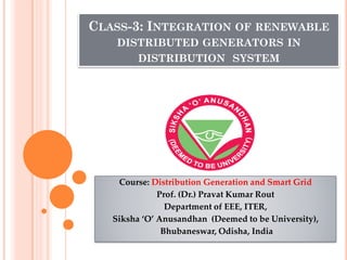 CLASS-3: INTEGRATION OF RENEWABLE
DISTRIBUTED GENERATORS IN
DISTRIBUTION SYSTEM
Course: Distribution Generation and Smart Grid
Prof. (Dr.) Pravat Kumar Rout
Department of EEE, ITER,
Siksha ‘O’ Anusandhan (Deemed to be University),
Bhubaneswar, Odisha, India
 