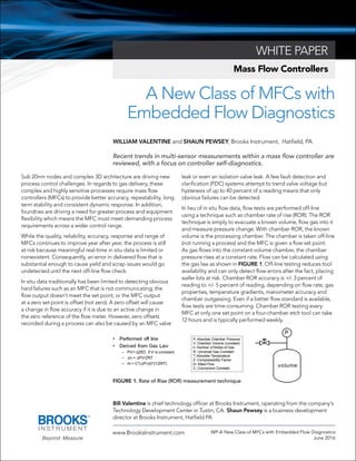 A New Class of MFCs with
Embedded Flow Diagnostics
WHITE PAPER
www.BrooksInstrument.com WP-A New Class of MFCs with Embedded Flow Diagnostics
June 2016
Bill Valentine is chief technology officer at Brooks Instrument, operating from the company’s
Technology Development Center in Tustin, CA. Shaun Pewsey is a business development
director at Brooks Instrument, Hatfield PA
Mass Flow Controllers
WILLIAM VALENTINE and SHAUN PEWSEY, Brooks Instrument, Hatfield, PA
Recent trends in multi-sensor measurements within a mass flow controller are
reviewed, with a focus on controller self-diagnostics.
Sub 20nm nodes and complex 3D architecture are driving new
process control challenges. In regards to gas delivery, these
complex and highly sensitive processes require mass flow
controllers (MFCs) to provide better accuracy, repeatability, long
term stability and consistent dynamic response. In addition,
foundries are driving a need for greater process and equipment
flexibility which means the MFC must meet demanding process
requirements across a wider control range.
While the quality, reliability, accuracy, response and range of
MFCs continues to improve year after year, the process is still
at risk because meaningful real-time in situ data is limited or
nonexistent. Consequently, an error in delivered flow that is
substantial enough to cause yield and scrap issues would go
undetected until the next off-line flow check.
In situ data traditionally has been limited to detecting obvious
hard failures such as an MFC that is not communicating; the
flow output doesn’t meet the set point; or the MFC output
at a zero set point is offset (not zero). A zero offset will cause
a change in flow accuracy if it is due to an active change in
the zero reference of the flow meter. However, zero offsets
recorded during a process can also be caused by an MFC valve
leak or even an isolation valve leak. A few fault detection and
clarification (FDC) systems attempt to trend valve voltage but
hysteresis of up to 40 percent of a reading means that only
obvious failures can be detected.
In lieu of in situ flow data, flow tests are performed off-line
using a technique such as chamber rate of rise (ROR). The ROR
technique is simply to evacuate a known volume, flow gas into it
and measure pressure change. With chamber ROR, the known
volume is the processing chamber. The chamber is taken off-line
(not running a process) and the MFC is given a flow set point.
As gas flows into the constant volume chamber, the chamber
pressure rises at a constant rate. Flow can be calculated using
the gas law as shown in FIGURE 1. Off-line testing reduces tool
availability and can only detect flow errors after the fact, placing
wafer lots at risk. Chamber ROR accuracy is +/- 3 percent of
reading to +/- 5 percent of reading, depending on flow rate, gas
properties, temperature gradients, manometer accuracy and
chamber outgassing. Even if a better flow standard is available,
flow tests are time-consuming. Chamber ROR testing every
MFC at only one set point on a four-chamber etch tool can take
12 hours and is typically performed weekly.
FIGURE 1. Rate of Rise (ROR) measurement technique
 