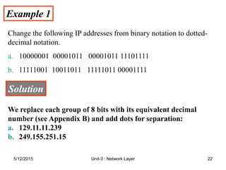Example 1
Example 1
Change the following IP addresses from binary notation to dotted-
decimal notation.
a. 10000001 00001011 00001011 11101111
b. 11111001 10011011 11111011 00001111
Solution
Solution
We replace each group of 8 bits with its equivalent decimal
number (see Appendix B) and add dots for separation:
a. 129.11.11.239
b. 249.155.251.15
5/12/2015 22
Unit-3 : Network Layer
 