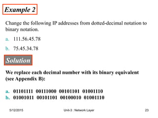 Example 2
Example 2
Change the following IP addresses from dotted-decimal notation to
binary notation.
a. 111.56.45.78
b. 75.45.34.78
Solution
Solution
We replace each decimal number with its binary equivalent
(see Appendix B):
a. 01101111 00111000 00101101 01001110
b. 01001011 00101101 00100010 01001110
5/12/2015 23
Unit-3 : Network Layer
 