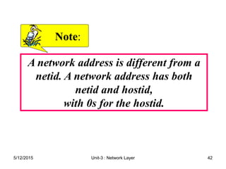 A network address is different from a
netid. A network address has both
netid and hostid,
with 0s for the hostid.
Note
Note:
:
5/12/2015 42
Unit-3 : Network Layer
 