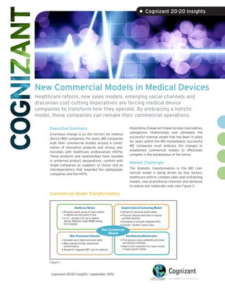 • Cognizant 20-20 Insights




New Commercial Models in Medical Devices
Healthcare reform, new sales models, emerging social channels and
draconian cost-cutting imperatives are forcing medical device
companies to transform how they operate. By embracing a holistic
model, these companies can remake their commercial operations.

      Executive Summary                                                         Impending change will impact product perception,
                                                                                salesperson relationships and ultimately the
      Enormous change is on the horizon for medical
                                                                                successful revenue model that has been in place
      device (MD) companies. For years, MD companies
                                                                                for years within the MD marketplace. Successful
      built their commercial models around a combi-
                                                                                MD companies must embrace the changes to
      nation of innovative products and strong rela-
                                                                                established commercial models to effectively
      tionships with healthcare professionals (HCPs).
                                                                                compete in the marketplace of the future.
      These products and relationships have resulted
      in preferred product designations, comfort with
                                                                                Market Challenges
      single companies as suppliers of choice and an
      interdependency that rewarded the salespeople,                            The dramatic transformation in the MD com-
      companies and the HCPs.                                                   mercial model is being driven by four factors:
                                                                                healthcare reform, complex sales and contracting
                                                                                models, new promotional channels and demands
                                                                                to reduce and reallocate costs (see Figure 1).

      Commercial Model Transformation


                              Healthcare Reform                        Complex Sales & Contracting Models
                 • Pervasive reforms across all major markets         • Demand for outcomes-based models.
                   to address cost and quality of care.               • Physician inﬂuence diminished in hospital
                 • In U.S., includes 2.3% tax on medical               purchase decisions.
                   devices; Medicare targets $500B savings            • Emergence of vertically integrated ACOs.
                   from hospitals.                                    • Consider “bundled” product sales.

                                                           New Commercial
                                                               Models
                         New Promotional Channels                           Cost Reduction/Reallocation
                 • Increased use of digital and social media.         • Price pressure strains proﬁtability and drives
                 • Move towards intimate, bidirectional                 cost reduction initiatives.
                   communications.                                    • Need to shift investment from major markets
                 • Demand for integrated 360° view of customers.        to higher-growth markets.



      Figure 1



      cognizant 20-20 insights | september 2012
 
