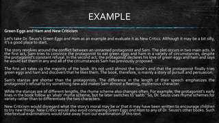EXAMPLE
Green Eggs and Ham and New Criticism
Let's take Dr. Seuss's Green Eggs and Ham as an example and evaluate it as New Critics. Although it may be a bit silly,
it's a good place to start.
The story revolves around the conflict between an unnamed protagonist and Sam. The plot occurs in two main acts. In
the first act, Sam tries to convince the protagonist to eat green eggs and ham in a variety of circumstances, despite
the protagonist's constant refusal. In the second act, the protagonist declares his love of green eggs and ham and says
he would eat them in any and all of the circumstances Sam has previously proposed.
The first act takes up the majority of the book. It's not until almost the book's end that the protagonist finally tries
green eggs and ham and discovers that he likes them.The book, therefore, is mainly a story of pursuit and persuasion.
Sam's stanzas are shorter than the protagonists. The difference in the length of their speech emphasizes the
protagonist's refusal to try something new and makes Sam almost a fleeting, mysterious character.
While the stanzas are of different lengths, the rhyme scheme also changes often. For example, the protagonist's early
lines in the book follow an 'abab' rhyme scheme, but he later switches to 'aabb.' So, Dr. Seuss uses rhyme schemes for
variety rather than to differentiate the two characters.
New Criticism would disregard what the story's moral may be or that it may have been written to encourage children
to try new things. New Critics would also avoid comparing Green Eggs and Ham to any of Dr. Seuss's other books. Such
intertextual examinations would take away from our examination of this text.
 