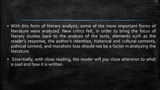 ▪ With this form of literary analysis, some of the more important forms of
literature were analyzed. New critics felt, in order to bring the focus of
literary studies back to the analysis of the texts, elements such as the
reader’s response, the author’s intention, historical and cultural contexts,
political context, and moralistic bias should not be a factor in analyzing the
literature.
▪ Essentially, with close reading, the reader will pay close attention to what
is said and how it is written.
 