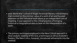 ▪ post-World War I school of Anglo-American literary critical theory
that insisted on the intrinsic value of a work of art and focused
attention on the individual work alone as an independent unit of
meaning. It was opposed to the critical practice of bringing
historical or biographical data to bear on the interpretation of a
work.
▪ The primary technique employed in the New Critical approach is
close analytic reading of the text, a technique as old as Aristotle’s
Poetics.The New Critics, however, introduced refinements into the
method.
 