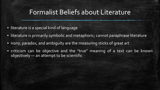 Formalist Beliefs about Literature
▪ literature is a special kind of language
▪ literature is primarily symbolic and metaphoric; cannot paraphrase literature
▪ irony, paradox, and ambiguity are the measuring sticks of great art
▪ criticism can be objective and the "true" meaning of a text can be known
objectively — an attempt to be scientific
 