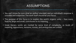 ASSUMPTIONS
▪ You can’t know for sure what an author intended, and an individual’s response is
unstable and subjective:The work itself should be your focus.
▪ The purpose of this focus is to explain the work’s organic unity – how every
feature, large and small, contributes to its meaning.
▪ Great literary works are marked by some kind of complexity, as levels of
meaning, oppositions, tensions, ironies, and ambiguities are unified.
 