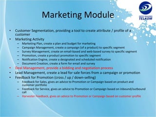 Marketing Module Customer Segmentation, providing a tool to create attribute / profile of a customer Marketing Activity Marketing Plan, create a plan and budget for marketing Campaign Management, create a campaign (of a product) to specific segment Survey Management, create an email-based and web-based survey to specific segment Promotion, create a product promotion to specific segment Notification Engine, create a designated and scheduled notification Document Creation, create a form for email and survey Deal Management, provide a bidding and negotiation process Lead Management, create a lead for sale forces from a campaign or promotion Feedback for Promotion (cross / up / down-selling) Feedback for Sales, gives an advice to Promotion or Campaign based on product and customer portfolio Feedback for Service, gives an advice to Promotion or Campaign based on inbound/outbound call Harvester Feedback, gives an advice to Promotion or Campaign based on customer profile 
