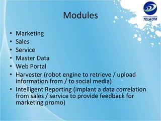 Modules Marketing Sales Service Master Data Web Portal Harvester (robot engine to retrieve / upload information from / to social media) Intelligent Reporting (implant a data correlation from sales / service to provide feedback for marketing promo) 