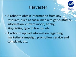 Harvester A robot to obtain information from any resource, such as social media to get customer information, current mood, hobby, like/dislike, type of friends, etc A robot to upload information regarding marketing campaign, promotion, service and complaint, etc. 