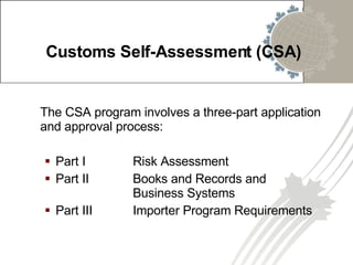 Customs Self-Assessment (CSA) The CSA program involves a three-part application and approval process: Part I  Risk Assessment Part II  Books and Records and  Business Systems Part III  Importer Program Requirements 