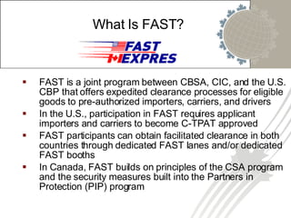 FAST is a joint program between CBSA, CIC, and the U.S. CBP that offers expedited clearance processes for eligible goods to pre-authorized importers, carriers, and drivers In the U.S., participation in FAST requires applicant importers and carriers to become C-TPAT approved FAST participants can obtain facilitated clearance in both countries through dedicated FAST lanes and/or dedicated FAST booths In Canada, FAST builds on principles of the CSA program and the security measures built into the Partners in Protection (PIP) program What Is FAST? 