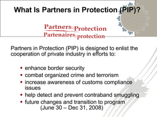 What Is Partners in Protection (PIP)? Partners in Protection (PIP) is designed to enlist the cooperation of private industry in efforts to: enhance border security combat organized crime and terrorism increase awareness of customs compliance issues help detect and prevent contraband smuggling future changes and transition to program  (June 30 – Dec 31, 2008)  