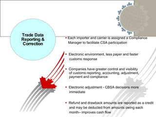 Trade Data Reporting & Correction Each importer and carrier is assigned a Compliance Manager to facilitate CSA participation  Electronic environment, less paper and faster customs response Companies have greater control and visibility of customs reporting, accounting, adjustment,  payment and compliance Electronic adjustment - CBSA decisions more  immediate Refund and drawback amounts are reported as a credit and may be deducted from amounts owing each  month– improves cash flow 