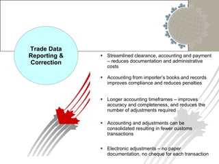 Streamlined clearance, accounting and payment – reduces documentation and administrative costs Trade Data Reporting & Correction Accounting from importer’s books and records improves compliance and reduces penalties Longer accounting timeframes – improves accuracy and completeness, and reduces the number of adjustments required Accounting and adjustments can be consolidated resulting in fewer customs transactions Electronic adjustments – no paper documentation, no cheque for each transaction 