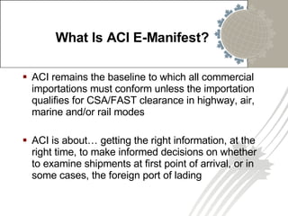 ACI remains the baseline to which all commercial importations must conform unless the importation qualifies for CSA/FAST clearance in highway, air, marine and/or rail modes ACI is about…  getting the right information, at the right time, to make informed decisions on whether to examine shipments at first point of arrival, or in some cases, the foreign port of lading What Is ACI E-Manifest? 