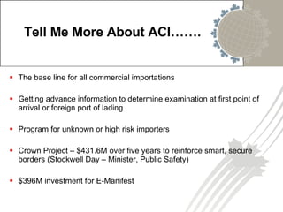 Tell Me More About ACI……. The base line for all commercial importations Getting advance information to determine examination at first point of arrival or foreign port of lading Program for unknown or high risk importers Crown Project –  $431.6M over five years to reinforce smart, secure borders (Stockwell Day – Minister, Public Safety) $396M investment for E-Manifest 