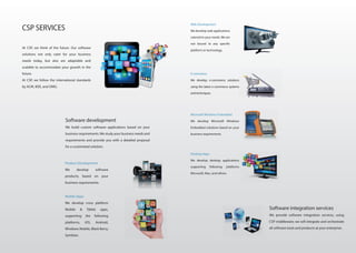 At CSP, we think of the future. Our software
solutions not only cater for your business
needs today, but also are adaptable and
scalable to accommodate your growth in the
future.
At CSP, we follow the international standards
by ACM, IEEE, and OMG.
Software development
We build custom software applications based on your
business requirements.We study your business needs and
requirements and provide you with a detailed proposal
for a customized solution.
Product Development
We develop software
products, based on your
business requirements.
Mobile Apps
We develop cross platform
Mobile & Tablet apps,
supporting the following
platforms, iOS, Android,
Windows Mobile, Black Berry,
Symbian.
CSP SERVICES
Web Development
We develop web applications
catered to your needs. We are
not bound to any specific
platform or technology.
E-commerce
We develop e-commerce solutions
using the latest e-commerce systems
and techniques.
Microsoft Windows Embedded
We develop Microsoft Windows
Embedded solutions based on your
business requirements
Desktop Apps
We develop desktop applications
supporting following platforms
Microsoft, Mac, and others.
Software integration services
We provide software integration services, using
CSP middleware; we will integrate and orchestrate
all software tools and products at your enterprise.
 